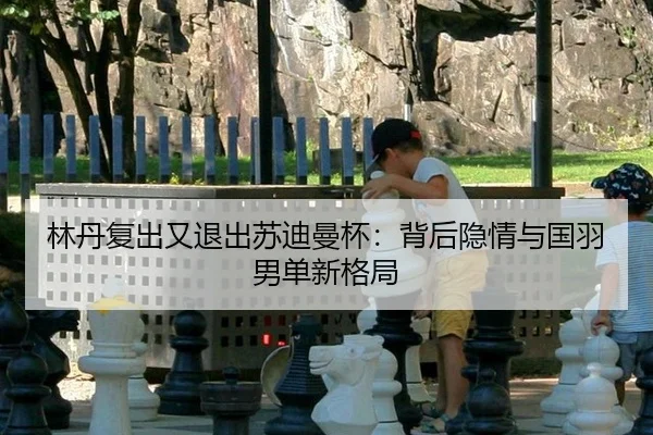 林丹复出又退出苏迪曼杯：背后隐情与国羽男单新格局