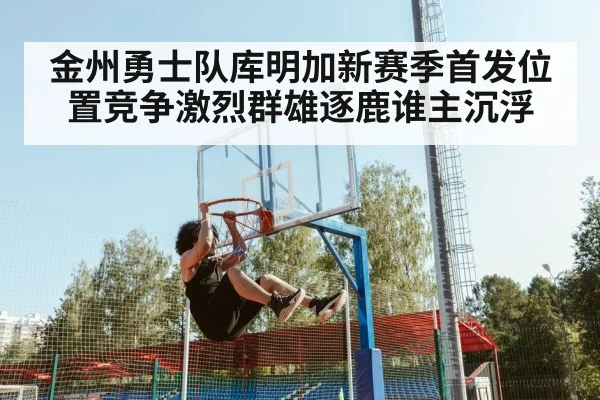 金州勇士队库明加新赛季首发位置竞争激烈群雄逐鹿谁主沉浮