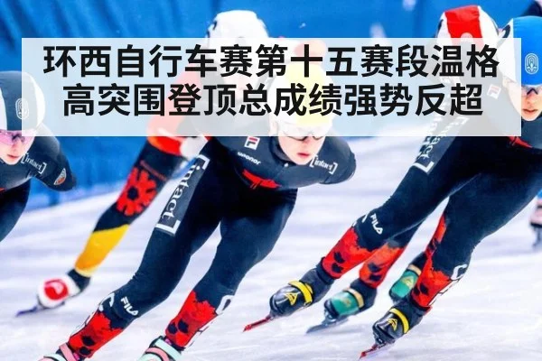 环西自行车赛第十五赛段温格高突围登顶总成绩强势反超