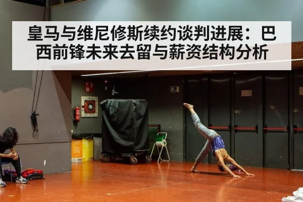 皇马与维尼修斯续约谈判进展:巴西前锋未来去留与薪资结构分析